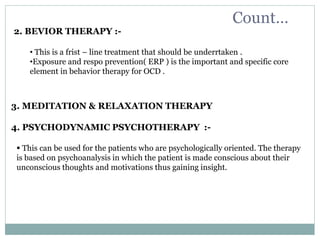 Count…
2. BEVIOR THERAPY :-
• This is a frist – line treatment that should be underrtaken .
•Exposure and respo prevention( ERP ) is the important and specific core
element in behavior therapy for OCD .
3. MEDITATION & RELAXATION THERAPY
4. PSYCHODYNAMIC PSYCHOTHERAPY :-
 This can be used for the patients who are psychologically oriented. The therapy
is based on psychoanalysis in which the patient is made conscious about their
unconscious thoughts and motivations thus gaining insight.
 