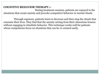 COGNITIVE BEHAVIOR THERAPY :-
During treatment sessions, patients are exposed to the
situations that create anxiety and provoke compulsive behavior or mental rituals.
Through exposure, patients learn to decrease and then stop the rituals that
consume their lives. They find that the anxiety arising from their obsessions lessens
without engaging in ritualistic behavior. This technique works well for patients
whose compulsions focus on situations that can be re-created easily.
 
