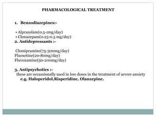 PHARMACOLOGICAL TREATMENT
1. Benzodiazepines:-
• Alprazolam(0.5-1mg/day)
• Clonazepam(0.25-0.5 mg/day)
2. Antidepressants :-
Clomipramine(75-300mg/day)
Fluoxetine(20-80mg/day)
Fluvoxamine(50-200mg/day)
3. Antipsychotics :-
these are occassionally used in low doses in the treatment of severe anxiety
e.g. Haloperidol,Risperidine, Olanzepine.
 