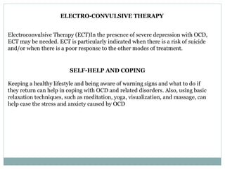 ELECTRO-CONVULSIVE THERAPY
Electroconvulsive Therapy (ECT)In the presence of severe depression with OCD,
ECT may be needed. ECT is particularly indicated when there is a risk of suicide
and/or when there is a poor response to the other modes of treatment.
SELF-HELP AND COPING
Keeping a healthy lifestyle and being aware of warning signs and what to do if
they return can help in coping with OCD and related disorders. Also, using basic
relaxation techniques, such as meditation, yoga, visualization, and massage, can
help ease the stress and anxiety caused by OCD
 