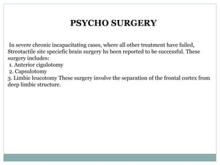 PSYCHO SURGERY
In severe chronic incapacitating cases, where all other treatment have failed,
Streotactile site speciefic brain surgery hs been reported to be successful. These
surgery includes:
1. Anterior cigulotomy
2. Capsulotomy
3. Limbic leucotomy These surgery involve the separation of the frontal cortex from
deep limbic structure.
 