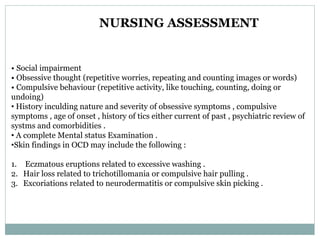 • Social impairment
• Obsessive thought (repetitive worries, repeating and counting images or words)
• Compulsive behaviour (repetitive activity, like touching, counting, doing or
undoing)
• History inculding nature and severity of obsessive symptoms , compulsive
symptoms , age of onset , history of tics either current of past , psychiatric review of
systms and comorbidities .
• A complete Mental status Examination .
•Skin findings in OCD may include the following :
1. Eczmatous eruptions related to excessive washing .
2. Hair loss related to trichotillomania or compulsive hair pulling .
3. Excoriations related to neurodermatitis or compulsive skin picking .
NURSING ASSESSMENT
 