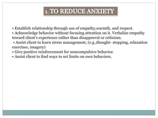 • Establish relationship through use of empathy,warmth, and respect.
• Acknowledge behavior without focusing attention on it. Verbalize empathy
toward client’s experience rather than disapproval or criticism.
• Assist client to learn stress management, (e.g.,thought- stopping, relaxation
exercises, imagery)
• Give positive reinforcement for noncompulsive behavior.
• Assist client to find ways to set limits on own behaviors.
 