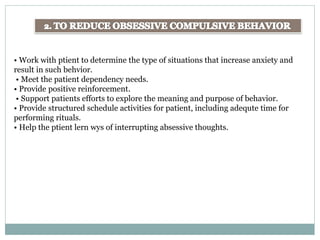 • Work with ptient to determine the type of situations that increase anxiety and
result in such behvior.
• Meet the patient dependency needs.
• Provide positive reinforcement.
• Support patients efforts to explore the meaning and purpose of behavior.
• Provide structured schedule activities for patient, including adequte time for
performing rituals.
• Help the ptient lern wys of interrupting absessive thoughts.
 