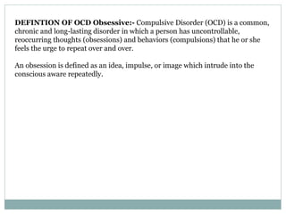 DEFINTION OF OCD Obsessive:- Compulsive Disorder (OCD) is a common,
chronic and long-lasting disorder in which a person has uncontrollable,
reoccurring thoughts (obsessions) and behaviors (compulsions) that he or she
feels the urge to repeat over and over.
An obsession is defined as an idea, impulse, or image which intrude into the
conscious aware repeatedly.
 