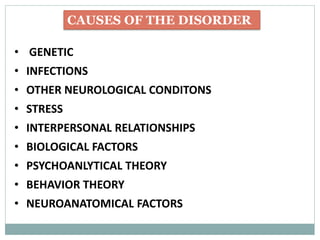 CAUSES OF THE DISORDER
• GENETIC
• INFECTIONS
• OTHER NEUROLOGICAL CONDITONS
• STRESS
• INTERPERSONAL RELATIONSHIPS
• BIOLOGICAL FACTORS
• PSYCHOANLYTICAL THEORY
• BEHAVIOR THEORY
• NEUROANATOMICAL FACTORS
 