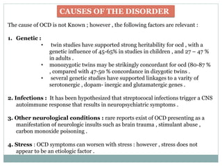 CAUSES OF THE DISORDER
The cause of OCD is not Known ; however , the following factors are relevant :
1. Genetic :
• twin studies have supported strong heritability for ocd , with a
genetic influence of 45-65% in studies in children , and 27 – 47 %
in adults .
• monozygotic twins may be strikingly concordant for ocd (80-87 %
, compared with 47-50 % concordance in dizygotic twins .
• several genetic studies have supported linkages to a varity of
serotonergic , dopam- inergic and glutamatergic genes .
2. Infections : It has been hypothesized that streptococal infections trigger a CNS
autoimmune response that results in neuropsychiatric symptoms .
3. Other neurological conditions : rare reports exist of OCD presenting as a
manifestation of neurologic insults such as brain trauma , stimulant abuse ,
carbon monoxide poisoning .
4. Stress : OCD symptoms can worsen with stress : however , stress does not
appear to be an etiologic factor .
 