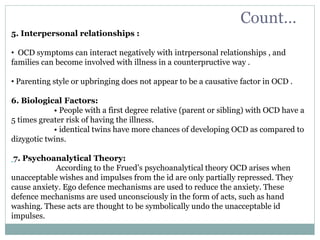 Count…
5. Interpersonal relationships :
• OCD symptoms can interact negatively with intrpersonal relationships , and
families can become involved with illness in a counterpructive way .
• Parenting style or upbringing does not appear to be a causative factor in OCD .
6. Biological Factors:
• People with a first degree relative (parent or sibling) with OCD have a
5 times greater risk of having the illness.
• identical twins have more chances of developing OCD as compared to
dizygotic twins.
7. Psychoanalytical Theory:
According to the Frued’s psychoanalytical theory OCD arises when
unacceptable wishes and impulses from the id are only partially repressed. They
cause anxiety. Ego defence mechanisms are used to reduce the anxiety. These
defence mechanisms are used unconsciously in the form of acts, such as hand
washing. These acts are thought to be symbolically undo the unacceptable id
impulses.
 