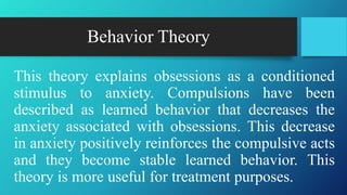 Behavior Theory
This theory explains obsessions as a conditioned
stimulus to anxiety. Compulsions have been
described as learned behavior that decreases the
anxiety associated with obsessions. This decrease
in anxiety positively reinforces the compulsive acts
and they become stable learned behavior. This
theory is more useful for treatment purposes.
 