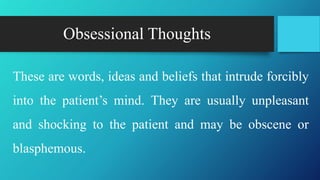 Obsessional Thoughts
These are words, ideas and beliefs that intrude forcibly
into the patient’s mind. They are usually unpleasant
and shocking to the patient and may be obscene or
blasphemous.
 