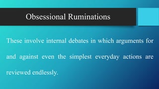 Obsessional Ruminations
These involve internal debates in which arguments for
and against even the simplest everyday actions are
reviewed endlessly.
 