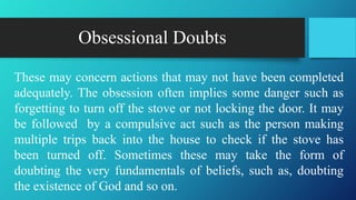 Obsessional Doubts
These may concern actions that may not have been completed
adequately. The obsession often implies some danger such as
forgetting to turn off the stove or not locking the door. It may
be followed by a compulsive act such as the person making
multiple trips back into the house to check if the stove has
been turned off. Sometimes these may take the form of
doubting the very fundamentals of beliefs, such as, doubting
the existence of God and so on.
 