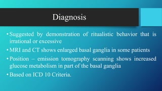 Diagnosis
• Suggested by demonstration of ritualistic behavior that is
irrational or excessive
• MRI and CT shows enlarged basal ganglia in some patients
• Position – emission tomography scanning shows increased
glucose metabolism in part of the basal ganglia
• Based on ICD 10 Criteria.
 