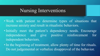 Nursing Interventions
• Work with patient to determine types of situations that
increase anxiety and result in ritualistic behaviors.
• Initially meet the patient’s dependency needs. Encourage
independence and give positive reinforcement for
independent behaviors.
• In the beginning of treatment, allow plenty of time for rituals.
Do not judgemental or verbalize disapproval of the behavior.
 
