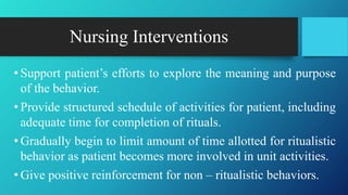 Nursing Interventions
• Support patient’s efforts to explore the meaning and purpose
of the behavior.
• Provide structured schedule of activities for patient, including
adequate time for completion of rituals.
• Gradually begin to limit amount of time allotted for ritualistic
behavior as patient becomes more involved in unit activities.
• Give positive reinforcement for non – ritualistic behaviors.
 