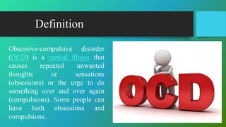 Definition
Obsessive-compulsive disorder
(OCD) is a mental illness that
causes repeated unwanted
thoughts or sensations
(obsessions) or the urge to do
something over and over again
(compulsions). Some people can
have both obsessions and
compulsions.
 