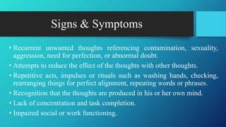 Signs & Symptoms
• Recurrent unwanted thoughts referencing contamination, sexuality,
aggression, need for perfection, or abnormal doubt.
• Attempts to reduce the effect of the thoughts with other thoughts.
• Repetitive acts, impulses or rituals such as washing hands, checking,
rearranging things for perfect alignment, repeating words or phrases.
• Recognition that the thoughts are produced in his or her own mind.
• Lack of concentration and task completion.
• Impaired social or work functioning.
 