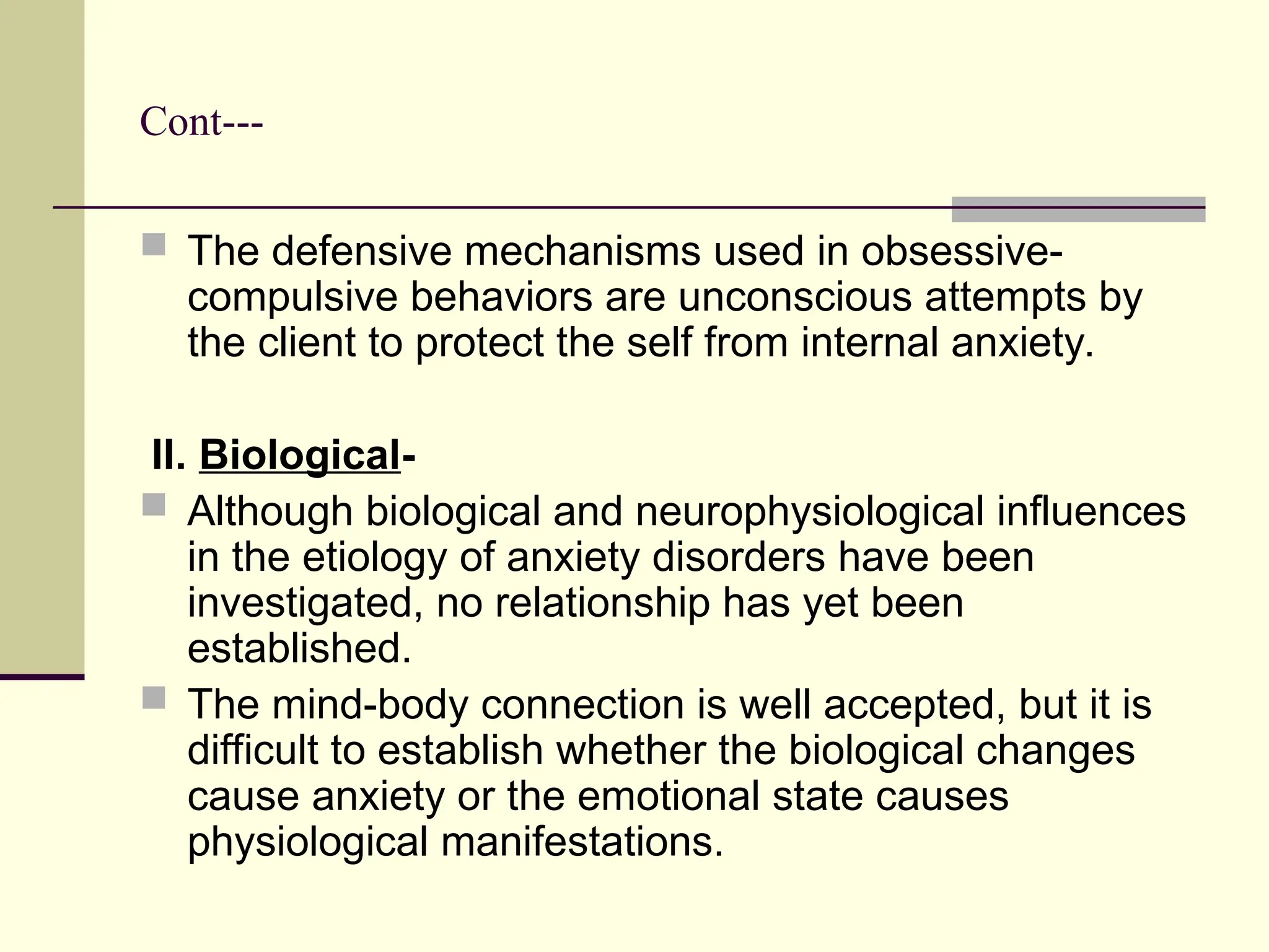 Cont---
 The defensive mechanisms used in obsessive-
compulsive behaviors are unconscious attempts by
the client to protect the self from internal anxiety.
II. Biological-
 Although biological and neurophysiological influences
in the etiology of anxiety disorders have been
investigated, no relationship has yet been
established.
 The mind-body connection is well accepted, but it is
difficult to establish whether the biological changes
cause anxiety or the emotional state causes
physiological manifestations.
 