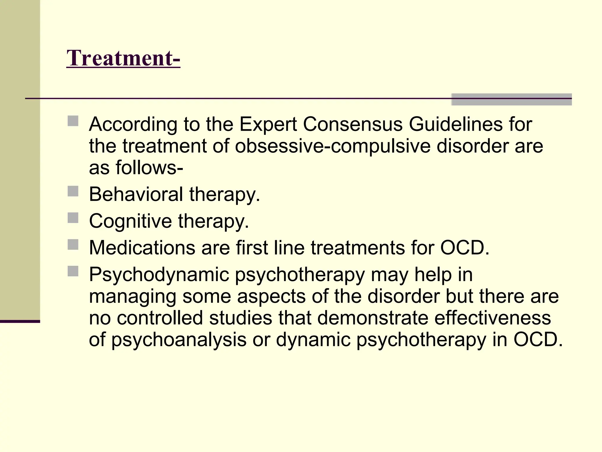 Treatment-
 According to the Expert Consensus Guidelines for
the treatment of obsessive-compulsive disorder are
as follows-
 Behavioral therapy.
 Cognitive therapy.
 Medications are first line treatments for OCD.
 Psychodynamic psychotherapy may help in
managing some aspects of the disorder but there are
no controlled studies that demonstrate effectiveness
of psychoanalysis or dynamic psychotherapy in OCD.
 