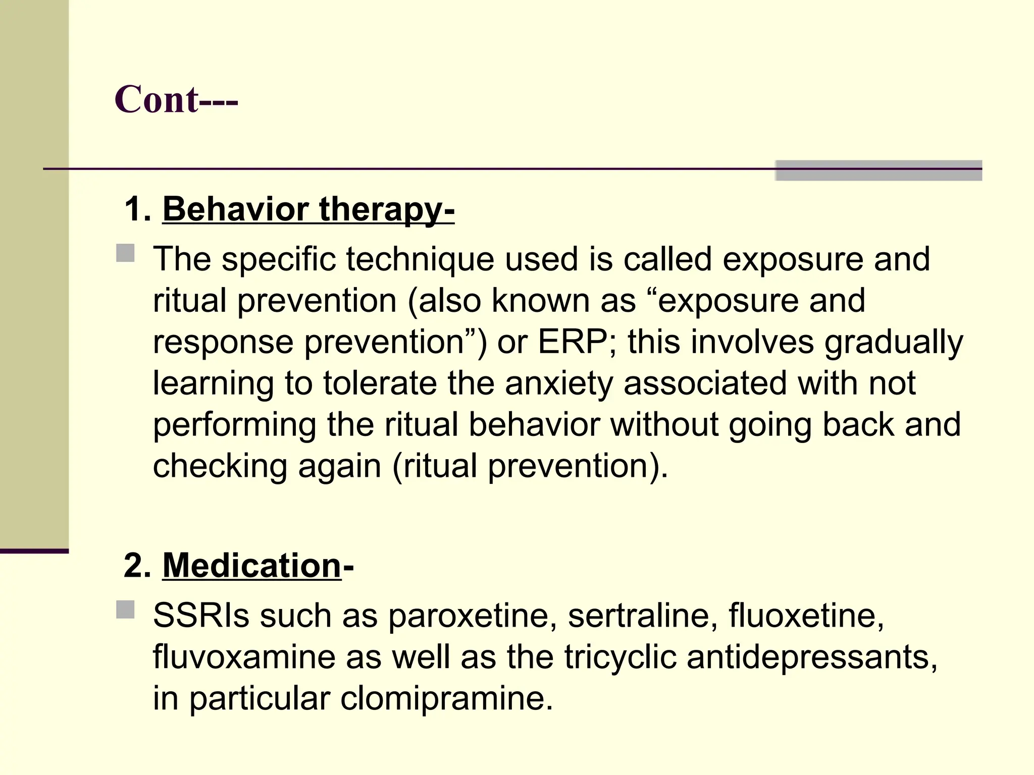 Cont---
1. Behavior therapy-
 The specific technique used is called exposure and
ritual prevention (also known as “exposure and
response prevention”) or ERP; this involves gradually
learning to tolerate the anxiety associated with not
performing the ritual behavior without going back and
checking again (ritual prevention).
2. Medication-
 SSRIs such as paroxetine, sertraline, fluoxetine,
fluvoxamine as well as the tricyclic antidepressants,
in particular clomipramine.
 