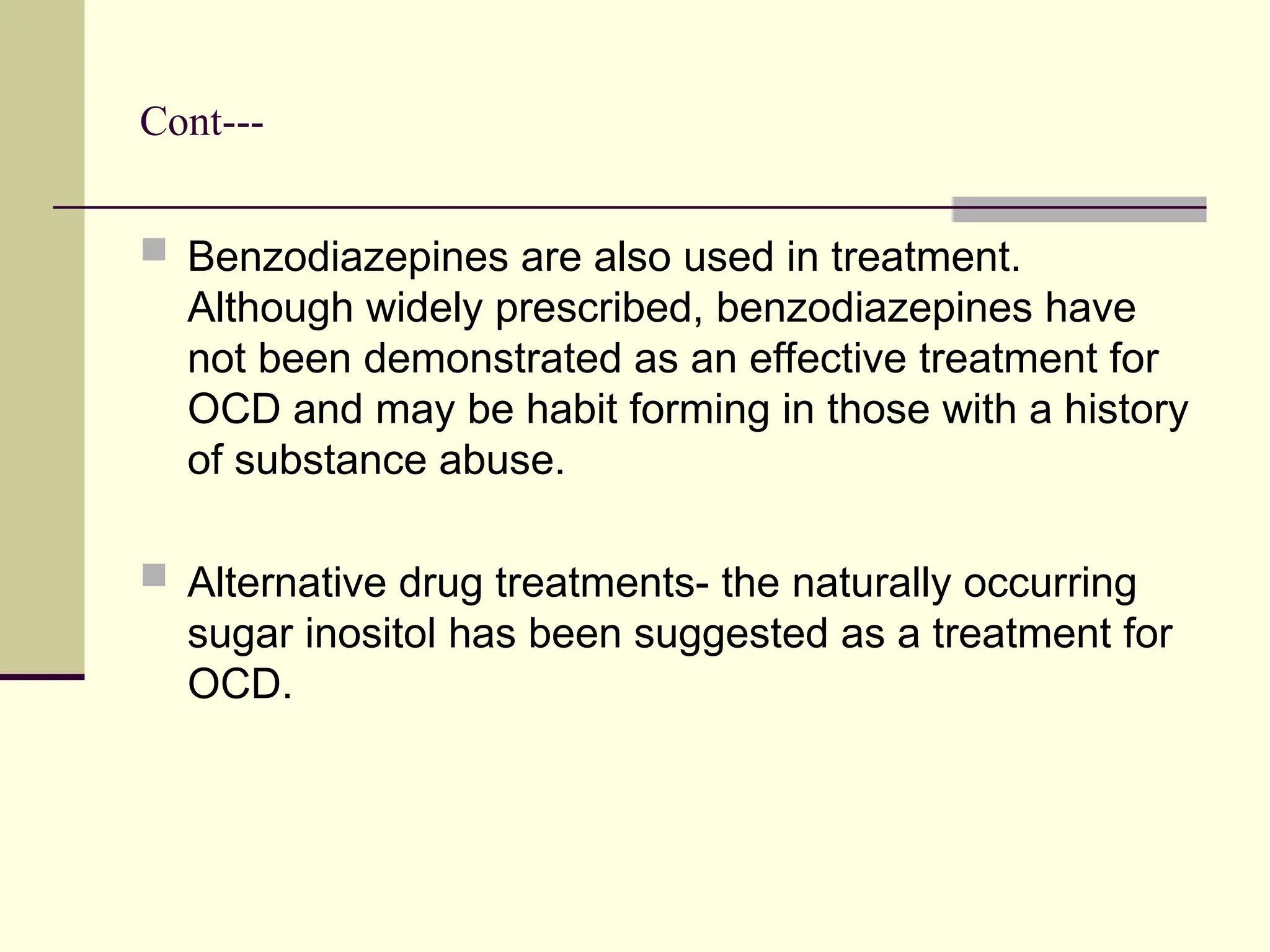 Cont---
 Benzodiazepines are also used in treatment.
Although widely prescribed, benzodiazepines have
not been demonstrated as an effective treatment for
OCD and may be habit forming in those with a history
of substance abuse.
 Alternative drug treatments- the naturally occurring
sugar inositol has been suggested as a treatment for
OCD.
 