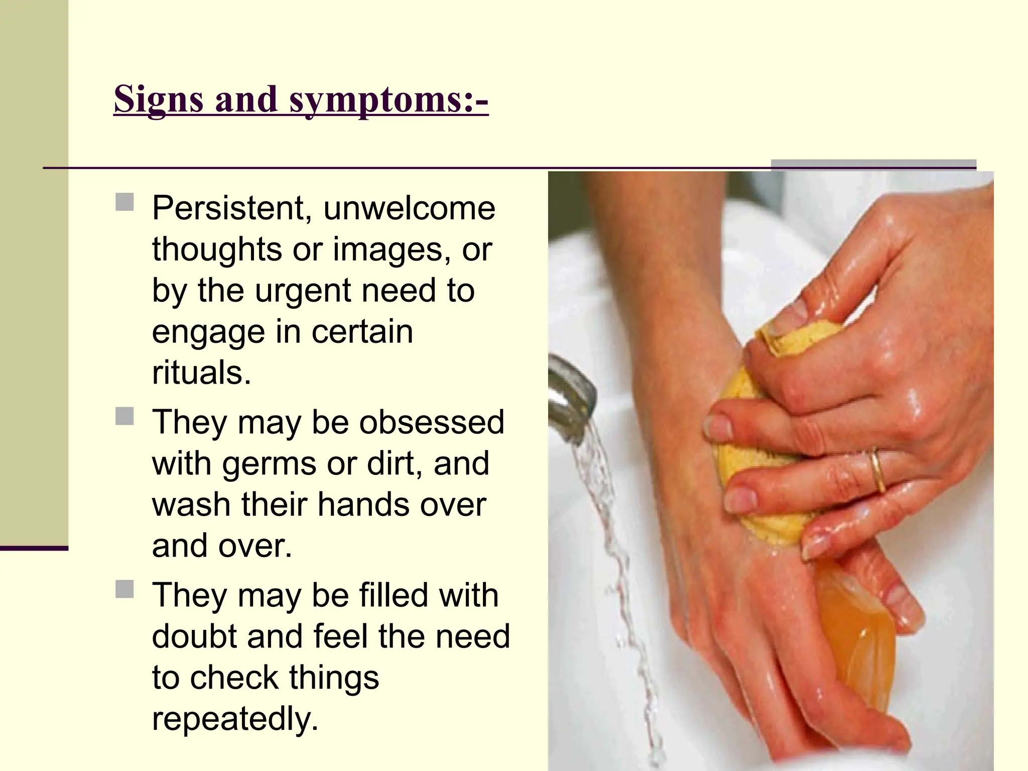 Signs and symptoms:-
 Persistent, unwelcome
thoughts or images, or
by the urgent need to
engage in certain
rituals.
 They may be obsessed
with germs or dirt, and
wash their hands over
and over.
 They may be filled with
doubt and feel the need
to check things
repeatedly.
 