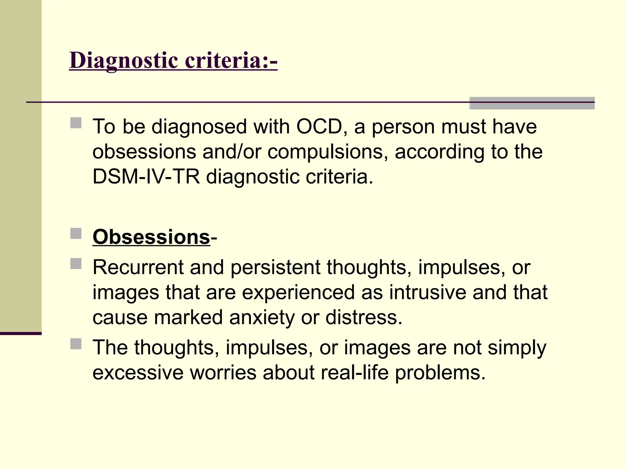 Diagnostic criteria:-
 To be diagnosed with OCD, a person must have
obsessions and/or compulsions, according to the
DSM-IV-TR diagnostic criteria.
 Obsessions-
 Recurrent and persistent thoughts, impulses, or
images that are experienced as intrusive and that
cause marked anxiety or distress.
 The thoughts, impulses, or images are not simply
excessive worries about real-life problems.
 