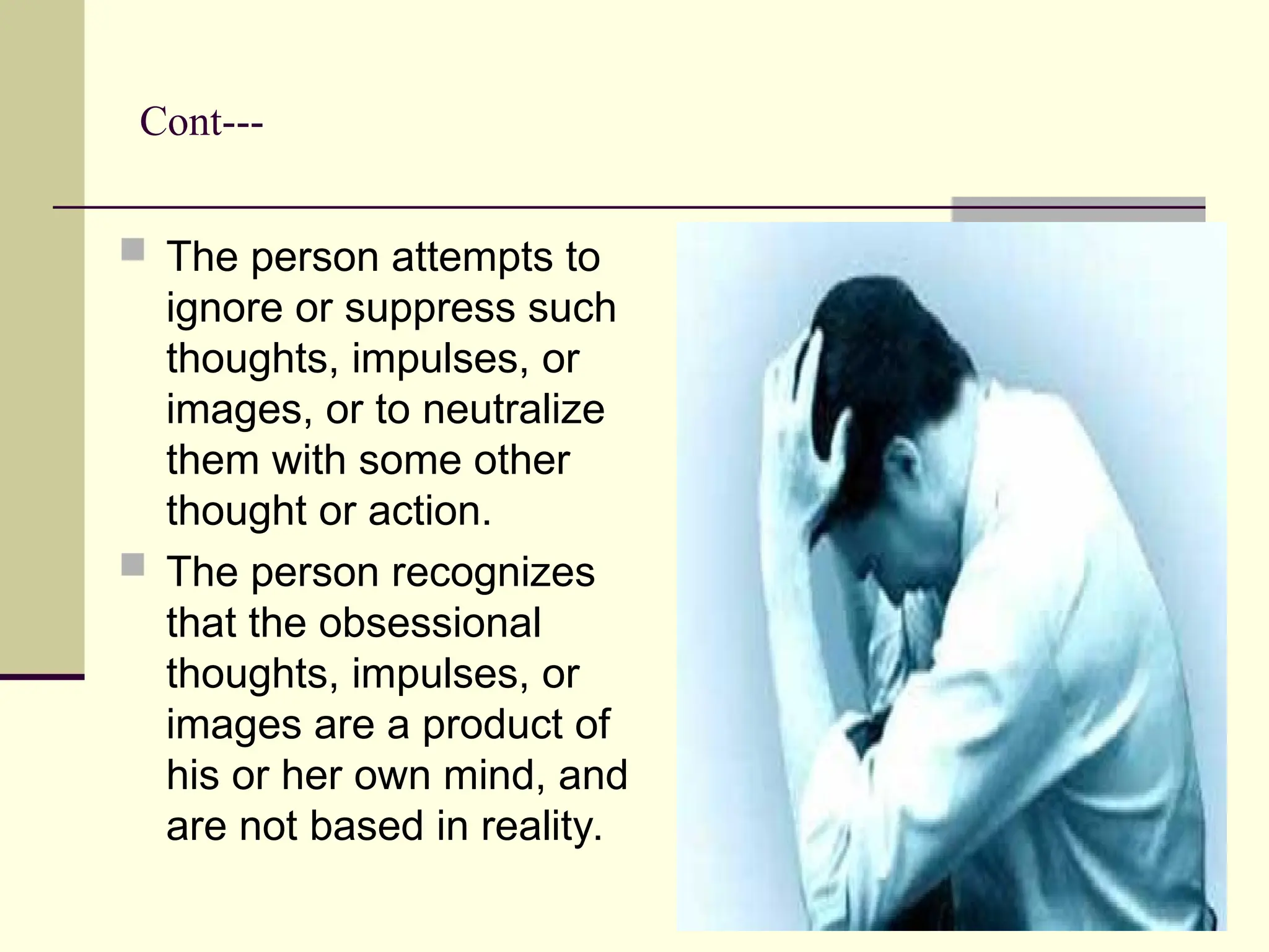 Cont---
 The person attempts to
ignore or suppress such
thoughts, impulses, or
images, or to neutralize
them with some other
thought or action.
 The person recognizes
that the obsessional
thoughts, impulses, or
images are a product of
his or her own mind, and
are not based in reality.
 