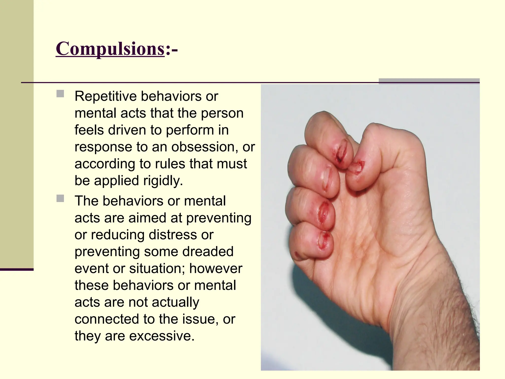 Compulsions:-
 Repetitive behaviors or
mental acts that the person
feels driven to perform in
response to an obsession, or
according to rules that must
be applied rigidly.
 The behaviors or mental
acts are aimed at preventing
or reducing distress or
preventing some dreaded
event or situation; however
these behaviors or mental
acts are not actually
connected to the issue, or
they are excessive.
 
