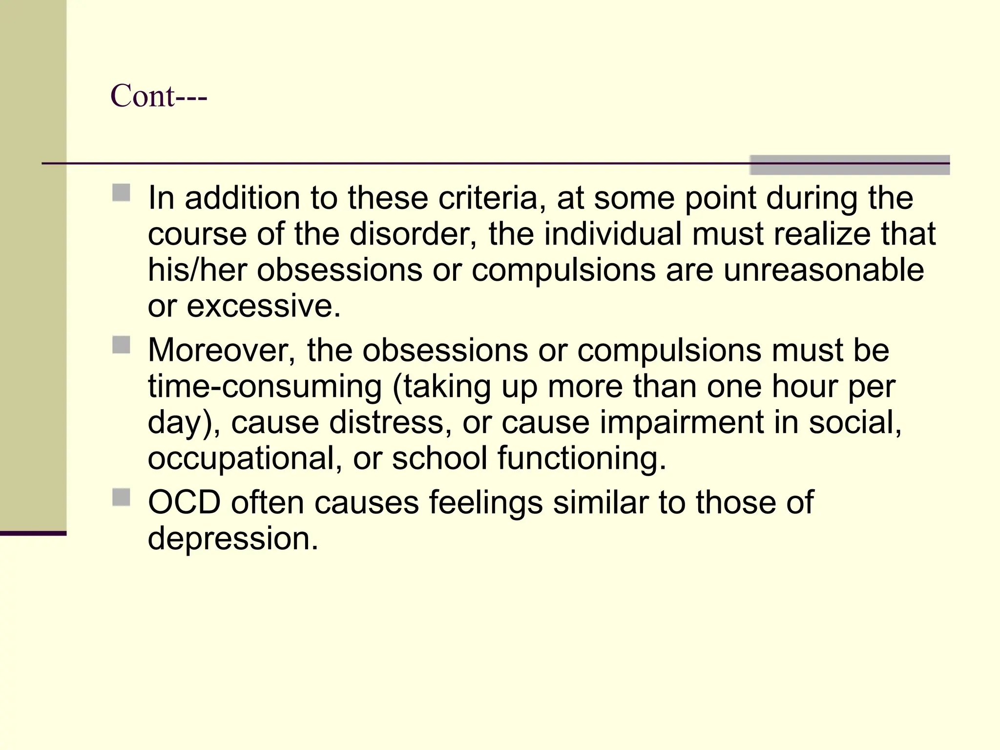 Cont---
 In addition to these criteria, at some point during the
course of the disorder, the individual must realize that
his/her obsessions or compulsions are unreasonable
or excessive.
 Moreover, the obsessions or compulsions must be
time-consuming (taking up more than one hour per
day), cause distress, or cause impairment in social,
occupational, or school functioning.
 OCD often causes feelings similar to those of
depression.
 