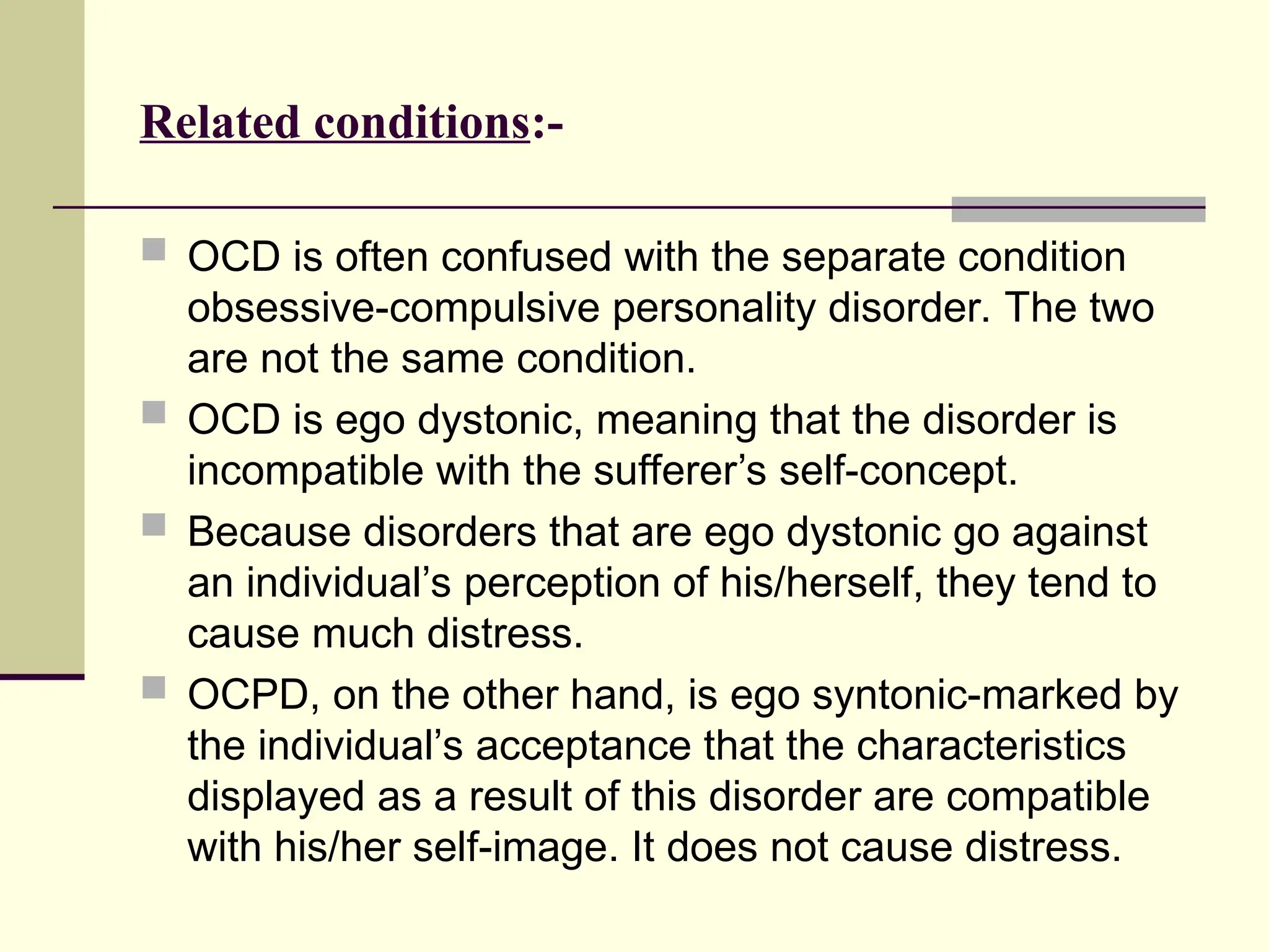 Related conditions:-
 OCD is often confused with the separate condition
obsessive-compulsive personality disorder. The two
are not the same condition.
 OCD is ego dystonic, meaning that the disorder is
incompatible with the sufferer’s self-concept.
 Because disorders that are ego dystonic go against
an individual’s perception of his/herself, they tend to
cause much distress.
 OCPD, on the other hand, is ego syntonic-marked by
the individual’s acceptance that the characteristics
displayed as a result of this disorder are compatible
with his/her self-image. It does not cause distress.
 