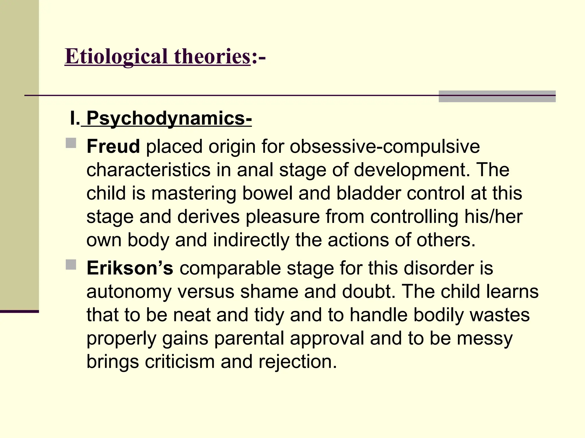 Etiological theories:-
I. Psychodynamics-
 Freud placed origin for obsessive-compulsive
characteristics in anal stage of development. The
child is mastering bowel and bladder control at this
stage and derives pleasure from controlling his/her
own body and indirectly the actions of others.
 Erikson’s comparable stage for this disorder is
autonomy versus shame and doubt. The child learns
that to be neat and tidy and to handle bodily wastes
properly gains parental approval and to be messy
brings criticism and rejection.
 