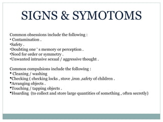 SIGNS & SYMOTOMS
Common obsessions include the following :
• Contamination .
•Safety .
•Doubting one ‘ s memory or perception .
•Need for order or symmetry .
•Unwanted intrusive sexual / aggressive thought .
Common compulsions include the following :
 Cleaning / washing
Checking ( checking locks , stove ,iron ,safety of children .
Arranging objects .
Touching / tapping objects .
Hoarding (to collect and store large quantities of something , often secretly)
 