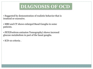 DIAGNOSIS OF OCD
• Suggested by demonstration of realistic behavior that is
irrationl or excessive.
• MRI and CT shows enlarged Basal Ganglia in some
patients.
• PET(Positron emisaion Tomography) shows incresed
glucose metabolism in part of the basal ganglia.
• ICD-10 criteria .
 