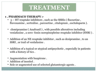 TREATMENT
1 . PHARMACO THERAPY :-
• 5 – HT reuptake inhibitors , such as the SSRIs ( fluoxetine ,
fluvoxamine , sertraline , paroxetine , citalopram , escitaloparm ).
• clomipramine ( Anafranil ) , with possible alteratives including
veniafaxine , a sero- fonin norepinephrine reuptake inhibitor (SNRI ) .
• Addition of an NE reuptake inhibitor , such as desipramine , to an
SSRI , or trail of venlafaxine .
• Addition of a typical or atypical antipsychotic , especially in patients
with a history of tics .
• Augmentation with buspirone .
• Addition of inositol .
• Sole or augmented use of selected glutamtergic agents .
 