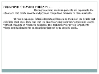 COGNITIVE BEHAVIOR THERAPY :-
During treatment sessions, patients are exposed to the
situations that create anxiety and provoke compulsive behavior or mental rituals.
Through exposure, patients learn to decrease and then stop the rituals that
consume their lives. They find that the anxiety arising from their obsessions lessens
without engaging in ritualistic behavior. This technique works well for patients
whose compulsions focus on situations that can be re-created easily.
 