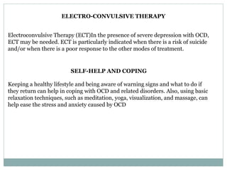 ELECTRO-CONVULSIVE THERAPY
Electroconvulsive Therapy (ECT)In the presence of severe depression with OCD,
ECT may be needed. ECT is particularly indicated when there is a risk of suicide
and/or when there is a poor response to the other modes of treatment.
SELF-HELP AND COPING
Keeping a healthy lifestyle and being aware of warning signs and what to do if
they return can help in coping with OCD and related disorders. Also, using basic
relaxation techniques, such as meditation, yoga, visualization, and massage, can
help ease the stress and anxiety caused by OCD
 