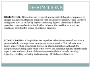 OBSESSIONS:- Obsessions are recurrent and persistent thoughts, impulses, or
images that cause distressing emotions such as anxiety or disgust. These intrusive
thoughts cannot be settled by logic or reasoning. Typical obsessions include
excessive concerns about contamination or harm, the need for symmetry or
exactness, or forbidden sexual or religious thoughts.
DEFINITIONS
COMPULSIONS:- Compulsions are repetitive behaviors or mental acts that a
person feels driven to perform in response to an obsession. The behaviors are
aimed at preventing or reducing distress or a feared situation. Although the
compulsion may bring some relief to the worry, the obsession returns and the cycle
repeats over and over. Some of the common compulsions include cleaning,
repeating, checking, ordering and arranging , Mental compulsions etc.
 