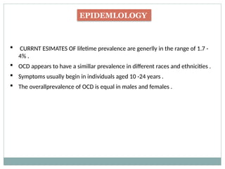 EPIDEMLOLOGY
 CURRNT ESIMATES OF lifetime prevalence are generlly in the range of 1.7 -
4% .
 OCD appears to have a simillar prevalence in different races and ethnicities .
 Symptoms usually begin in individuals aged 10 -24 years .
 The overallprevalence of OCD is equal in males and females .
 