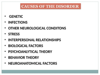 CAUSES OF THE DISORDER
• GENETIC
• INFECTIONS
• OTHER NEUROLOGICAL CONDITONS
• STRESS
• INTERPERSONAL RELATIONSHIPS
• BIOLOGICAL FACTORS
• PSYCHOANLYTICAL THEORY
• BEHAVIOR THEORY
• NEUROANATOMICAL FACTORS
 