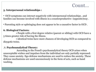 Count…
5. Interpersonal relationships :
• OCD symptoms can interact negatively with interpersonal relationships , and
families can become involved with illness in a counterproductive (opposite)way .
• Parenting style or upbringing does not appear to be a causative factor in OCD .
6. Biological Factors:
• People with a first degree relative (parent or sibling) with OCD have a
5 times greater risk of having the illness.
• identical twins have more chances of developing OCD as compared to
dizygotic twins.
7. Psychoanalytical Theory:
According to the Frued’s psychoanalytical theory OCD arises when
unacceptable wishes and impulses from the individual are only partially repressed.
They cause anxiety. Ego defense mechanisms are used to reduce the anxiety. These
defense mechanisms are used unconsciously in the form of acts, such as hand
washing.
 