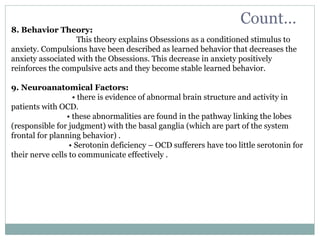Count…
8. Behavior Theory:
This theory explains Obsessions as a conditioned stimulus to
anxiety. Compulsions have been described as learned behavior that decreases the
anxiety associated with the Obsessions. This decrease in anxiety positively
reinforces the compulsive acts and they become stable learned behavior.
9. Neuroanatomical Factors:
• there is evidence of abnormal brain structure and activity in
patients with OCD.
• these abnormalities are found in the pathway linking the lobes
(responsible for judgment) with the basal ganglia (which are part of the system
frontal for planning behavior) .
• Serotonin deficiency – OCD sufferers have too little serotonin for
their nerve cells to communicate effectively .
 