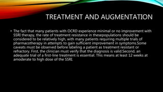 TREATMENT AND AUGMENTATION
• The fact that many patients with OCRD experience minimal or no improvement with
SSRI therapy, the rate of treatment resistance in thesepopulations should be
considered to be relatively high, with many patients requiring multiple trials of
pharmacotherapy in attempts to gain sufficient improvement in symptoms.Some
caveats must be observed before labeling a patient as treatment resistant or
refractory. First, the clinician must verify that the diagnosis is valid.Second, an
adequate trial of a first-line treatment is essential. This means at least 12 weeks at
amoderate to high dose of the SSRI.
 