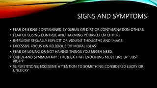 SIGNS AND SYMPTOMS
• FEAR OF BEING CONTAMINED BY GERMS OR DIRT OR CONTAMINATION OTHERS.
• FEAR OF LOSING CONTROL AND HARMING YOURSELF OR OTHERS
• INTRUSIVE SEXUALLY EXPLICIT OR VIOLENT THOUGTHS AND IMAGE.
• EXCESSIVE FOCUS ON RELIGIOUS OR MORAL IDEAS
• FEAR OF LOSING OR NOT HAVING THINGS YOU MIGTH NEED.
• ORDER AND SYMMENTARY : THE IDEA THAT EVERTHING MUST LINE UP “JUST
RIGTH”
• SUPERSTITIONS; EXCESSIVE ATTENTION TO SOMETHING CONSIDERED LUCKY OR
UNLUCKY
 