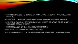 • EXCESSIVE DOUBLE – CHECKING OF THINGS, SUCH AS LOCKS , APPLIANCES AND
SWITCHES.
• REPEATRDLY CHECKING IN ON LOVED ONES TO MAKE SURE THEY ARE SAFE.
• COUNTING, TAPPING , REPEATING CERTAIN WORDS OR DOING OTHER SENSELESS
THINGS TO REDUCE ANXIETY
• SPENDING A LOT OF TIME WASHING OR CLEANING
• ORDERING OR ARRANGINGTHINGS “JUST SO”
• PRAYING EXCESSIVELY OR ENGAGING INRITUALS TRIGGERED BY REIGIOUS FEAR.
 