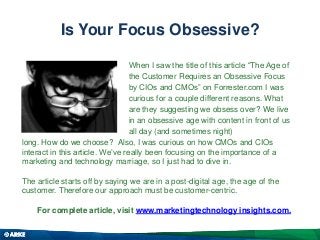 Is Your Focus Obsessive?
When I saw the title of this article “The Age of
the Customer Requires an Obsessive Focus
by CIOs and CMOs” on Forrester.com I was
curious for a couple different reasons. What
are they suggesting we obsess over? We live
in an obsessive age with content in front of us
all day (and sometimes night)
long. How do we choose? Also, I was curious on how CMOs and CIOs
interact in this article. We’ve really been focusing on the importance of a
marketing and technology marriage, so I just had to dive in.
The article starts off by saying we are in a post-digital age, the age of the
customer. Therefore our approach must be customer-centric.
For complete article, visit www.marketingtechnology insights.com.

 