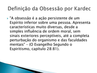 "A obsessão é a ação persistente de um Espírito inferior sobre uma pessoa. Apresenta características muito diversas, desde a simples influência de ordem moral, sem sinais exteriores perceptíveis, até a completa perturbação do organismo e das faculdades mentais" – (O Evangelho Segundo o Espiritismo, capítulo 28:81). Definição da Obsessão por Kardec