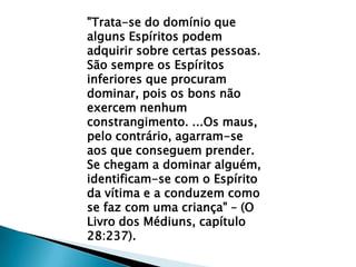 "Trata-se do domínio que alguns Espíritos podem adquirir sobre certas pessoas. São sempre os Espíritos inferiores que procuram dominar, pois os bons não exercem nenhum constrangimento. ...Os maus, pelo contrário, agarram-se aos que conseguem prender. Se chegam a dominar alguém, identificam-se com o Espírito da vítima e a conduzem como se faz com uma criança" – (O Livro dos Médiuns, capítulo 28:237).