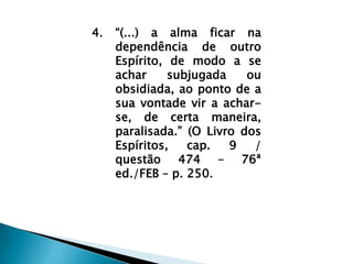 “(...) a alma ficar na dependência de outro Espírito, de modo a se achar subjugada ou obsidiada, ao ponto de a sua vontade vir a achar-se, de certa maneira, paralisada.” (O Livro dos Espíritos, cap. 9 / questão 474 – 76ª ed./FEB – p. 250.