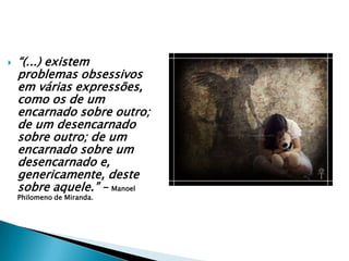 “(...) existem problemas obsessivos em várias expressões, como os de um encarnado sobre outro; de um desencarnado sobre outro; de um encarnado sobre um desencarnado e, genericamente, deste sobre aquele.” – Manoel Philomeno de Miranda.